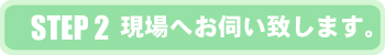 STEP2 現場へお伺い致します。